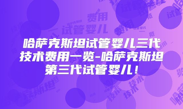 哈萨克斯坦试管婴儿三代技术费用一览-哈萨克斯坦第三代试管婴儿!