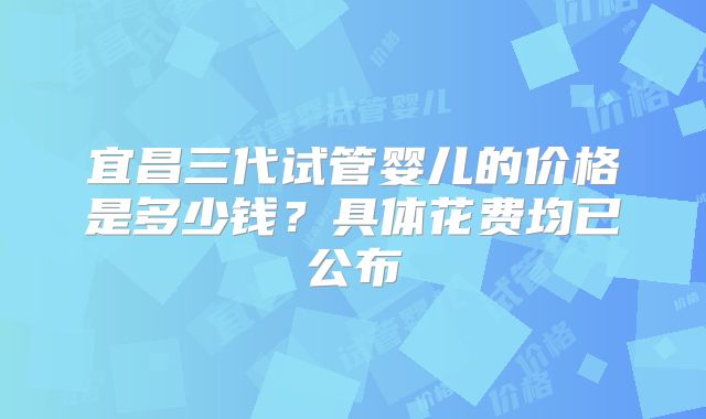 宜昌三代试管婴儿的价格是多少钱？具体花费均已公布