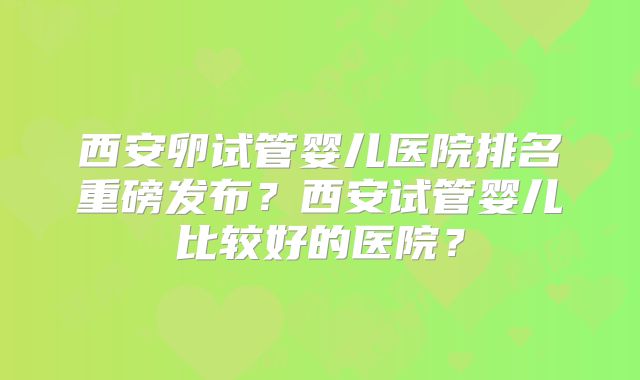 西安卵试管婴儿医院排名重磅发布?西安试管婴儿比较好的医院?