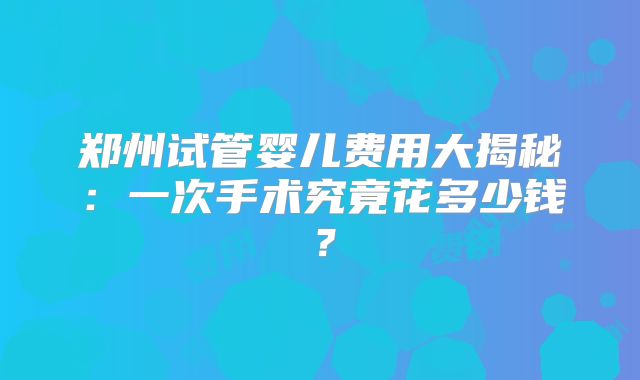 郑州试管婴儿费用大揭秘:一次手术究竟花多少钱?