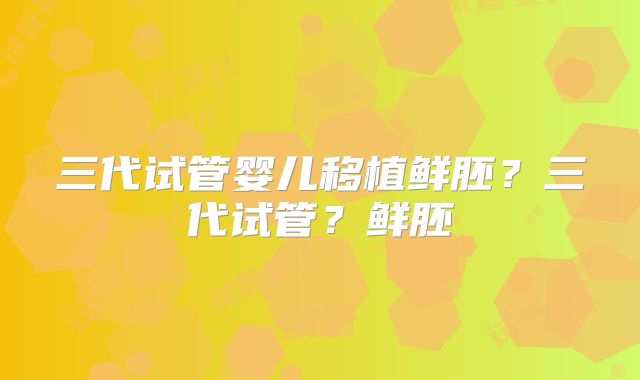 三代试管婴儿移植鲜胚?三代试管?鲜胚