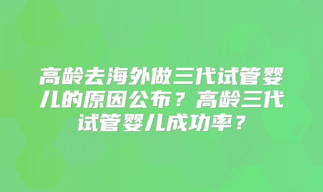 高龄去海外做三代试管婴儿的原因公布？高龄三代试管婴儿成功率？