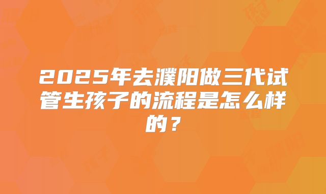 2025年去濮阳做三代试管生孩子的流程是怎么样的?
