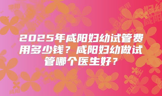 2025年咸阳妇幼试管费用多少钱？咸阳妇幼做试管哪个医生好？