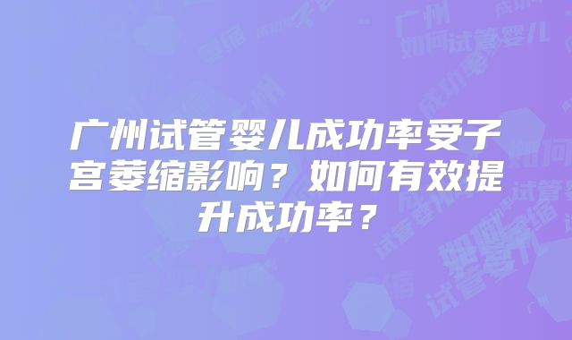 广州试管婴儿成功率受子宫萎缩影响?如何有效提升成功率?