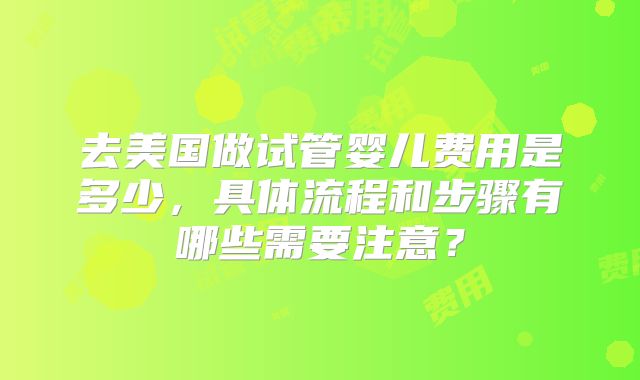 去美国做试管婴儿费用是多少,具体流程和步骤有哪些需要注意?