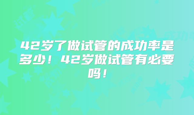 42岁了做试管的成功率是多少！42岁做试管有必要吗！