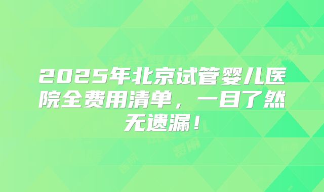 2025年北京试管婴儿医院全费用清单，一目了然无遗漏！