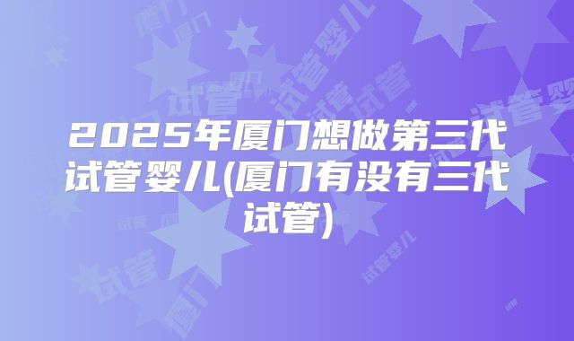 2025年厦门想做第三代试管婴儿(厦门有没有三代试管)