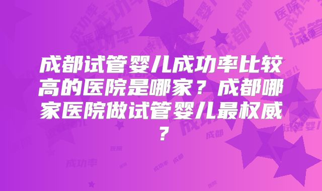 成都试管婴儿成功率比较高的医院是哪家?成都哪家医院做试管婴儿最权威?