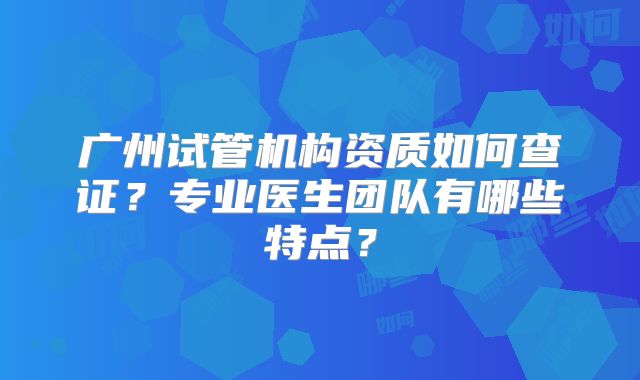 广州试管机构资质如何查证？专业医生团队有哪些特点？