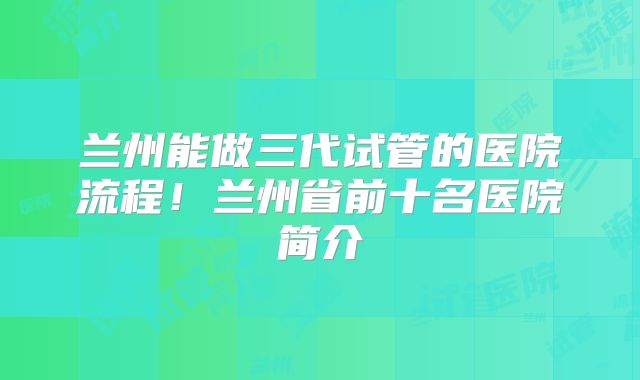 兰州能做三代试管的医院流程！兰州省前十名医院简介