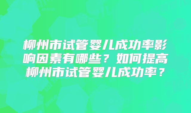 柳州市试管婴儿成功率影响因素有哪些?如何提高柳州市试管婴儿成功率?