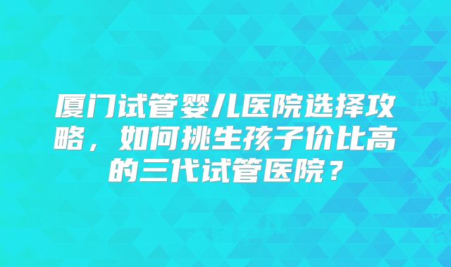 厦门试管婴儿医院选择攻略，如何挑生孩子价比高的三代试管医院？