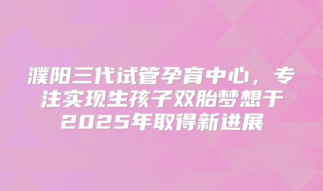 濮阳三代试管孕育中心,专注实现生孩子双胎梦想于2025年取得新进展