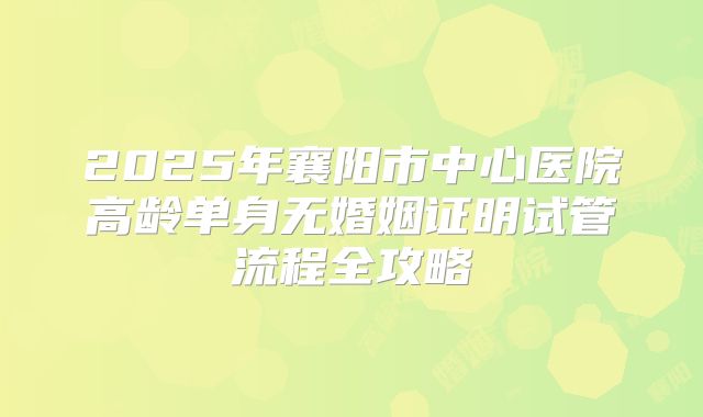 2025年襄阳市中心医院高龄单身无婚姻证明试管流程全攻略