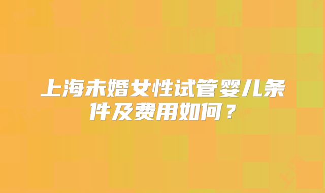 上海未婚女性试管婴儿条件及费用如何?