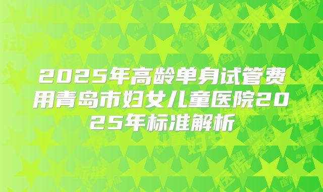 2025年高龄单身试管费用青岛市妇女儿童医院2025年标准解析