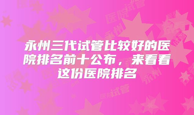永州三代试管比较好的医院排名前十公布，来看看这份医院排名