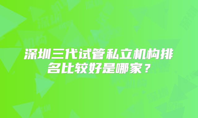 深圳三代试管私立机构排名比较好是哪家?