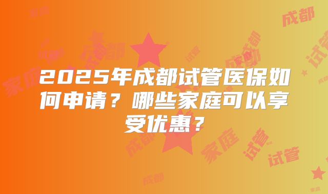 2025年成都试管医保如何申请?哪些家庭可以享受优惠?