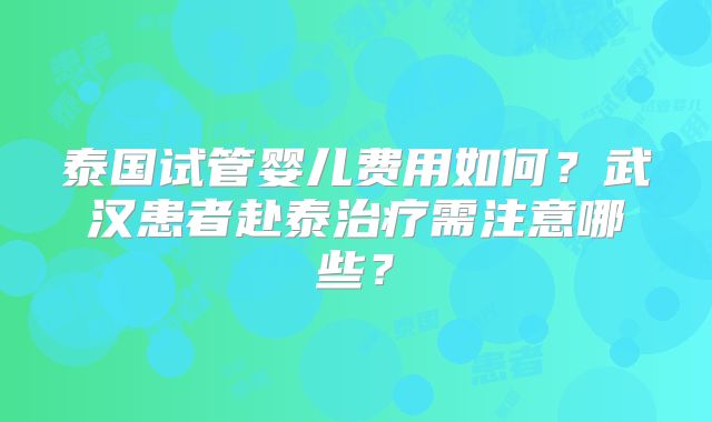 泰国试管婴儿费用如何?武汉患者赴泰治疗需注意哪些?