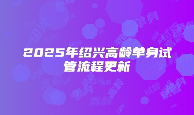 2025年绍兴高龄单身试管流程更新