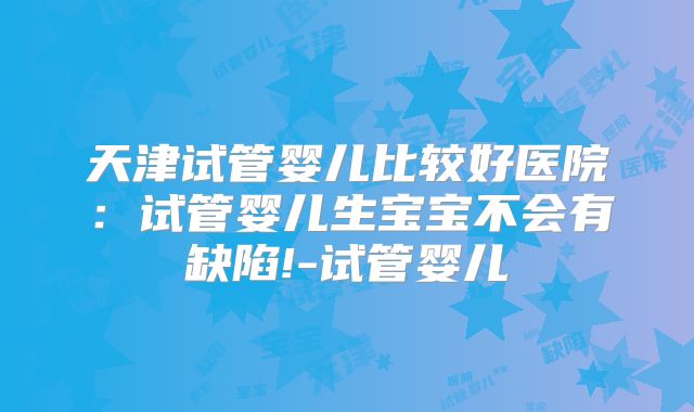天津试管婴儿比较好医院:试管婴儿生宝宝不会有缺陷!-试管婴儿
