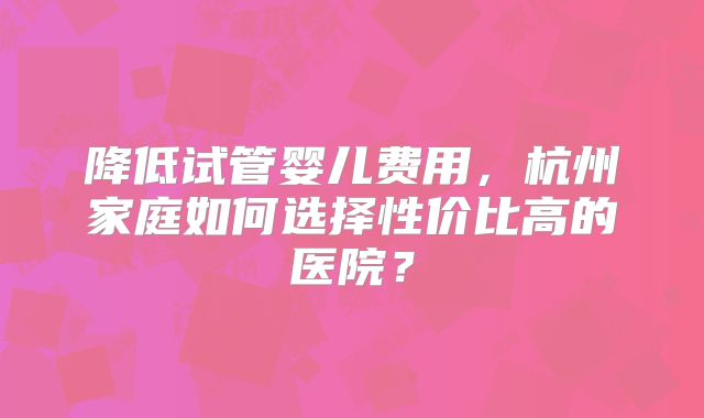 降低试管婴儿费用,杭州家庭如何选择性价比高的医院?