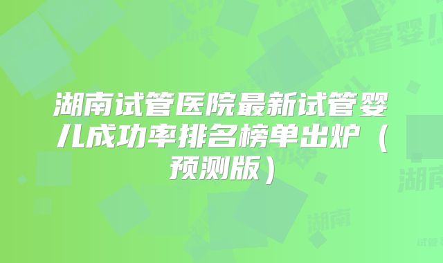 湖南试管医院最新试管婴儿成功率排名榜单出炉（预测版）