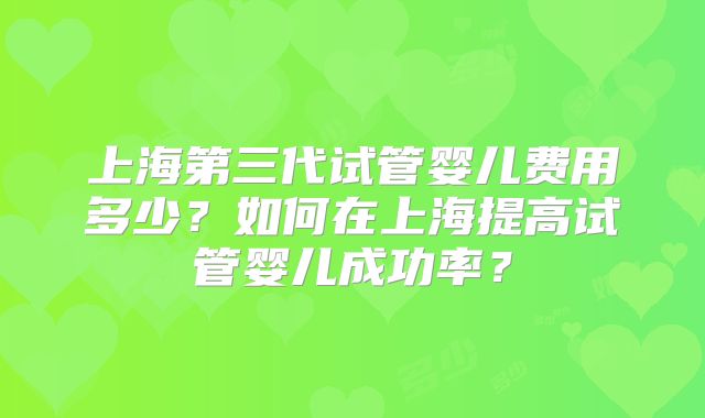 上海第三代试管婴儿费用多少？如何在上海提高试管婴儿成功率？