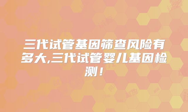 三代试管基因筛查风险有多大,三代试管婴儿基因检测!