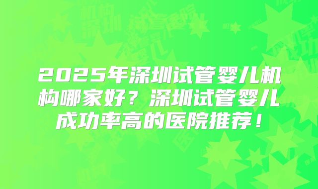 2025年深圳试管婴儿机构哪家好?深圳试管婴儿成功率高的医院推荐!