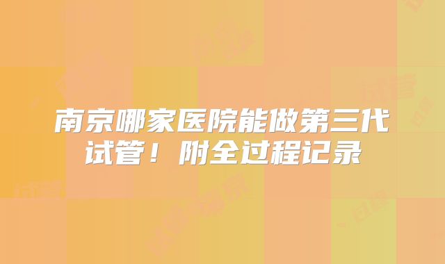 南京哪家医院能做第三代试管!附全过程记录