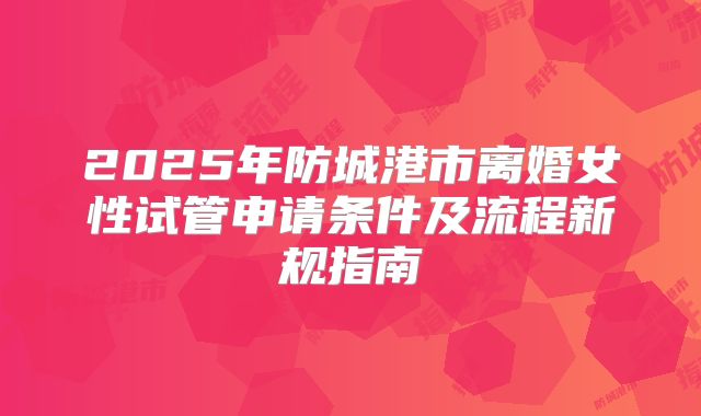 2025年防城港市离婚女性试管申请条件及流程新规指南