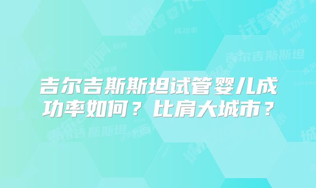 吉尔吉斯斯坦试管婴儿成功率如何?比肩大城市?