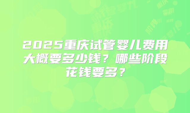 2025重庆试管婴儿费用大概要多少钱?哪些阶段花钱要多?
