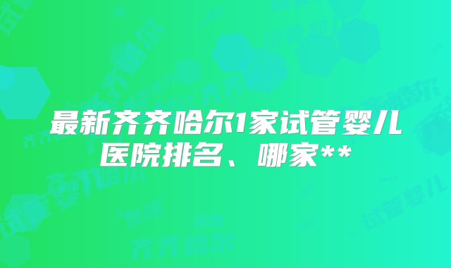 最新齐齐哈尔1家试管婴儿医院排名、哪家**