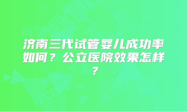 济南三代试管婴儿成功率如何?公立医院效果怎样?