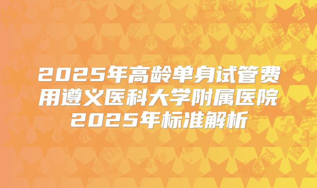 2025年高龄单身试管费用遵义医科大学附属医院2025年标准解析