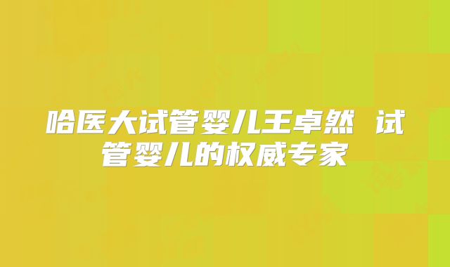 哈医大试管婴儿王卓然 试管婴儿的权威专家