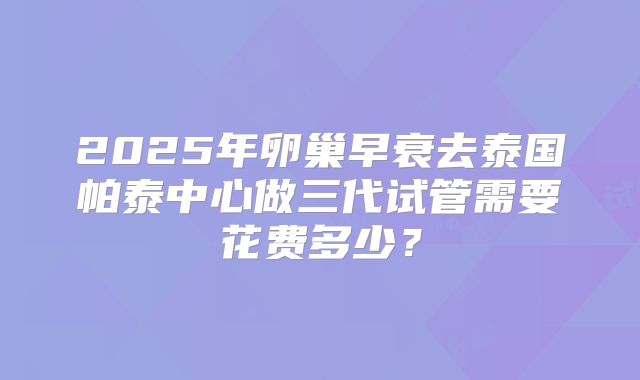 2025年卵巢早衰去泰国帕泰中心做三代试管需要花费多少?