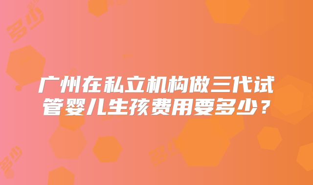 广州在私立机构做三代试管婴儿生孩费用要多少？