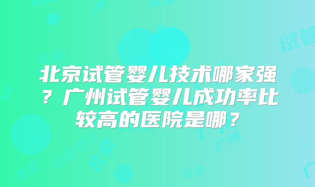 北京试管婴儿技术哪家强?广州试管婴儿成功率比较高的医院是哪?