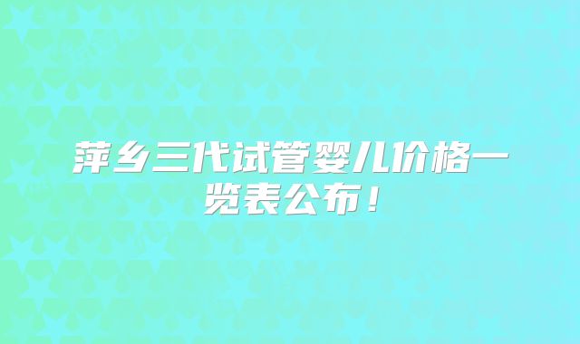 萍乡三代试管婴儿价格一览表公布!