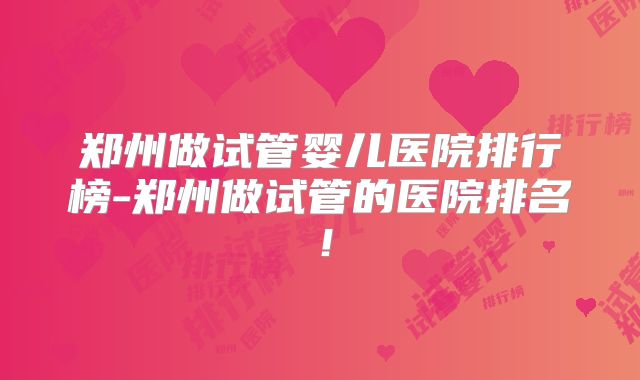 郑州做试管婴儿医院排行榜-郑州做试管的医院排名!