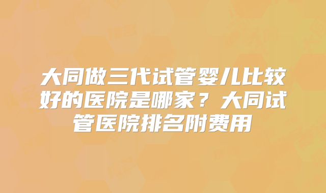 大同做三代试管婴儿比较好的医院是哪家？大同试管医院排名附费用