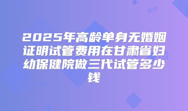 2025年高龄单身无婚姻证明试管费用在甘肃省妇幼保健院做三代试管多少钱