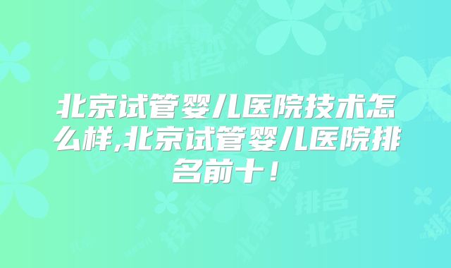 北京试管婴儿医院技术怎么样,北京试管婴儿医院排名前十!