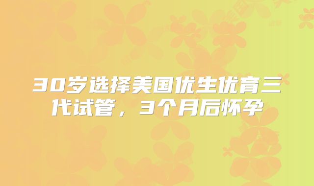 30岁选择美国优生优育三代试管，3个月后怀孕